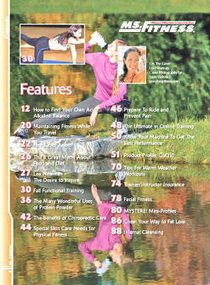 Features In The Fall 2007 Issue Of Miss Fitness Magazine Include How To Find Your Own Acid/Alkaline Balance Maintaining Fitness While You Travel Heed Your Knees! The 8 Great Myths About Food And Diet Lea Newman - The Desire To Inspire Fall Functional Training The Many Wonderful Uses Of Protein Powder The Benefits Of Chiropractic Care Special Skin Care Needs For Physical Fitness Prepare To Ride And Prevent Pain The Ultimate In Online Training Know Your Machine To Get The Best Performance Product Profile: Coq10 Tips For Warm Weather Workouts Trainer/Instructor Insurance Facial Fitness Mystere! Mini-Profiles Cheat Your Way To Fat Loss Internal Cleansing 