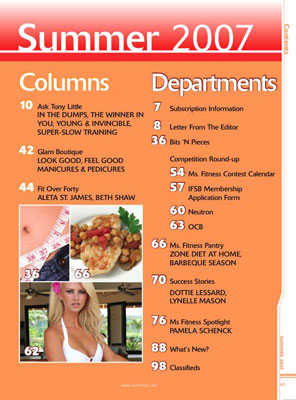 Miss Fitness Magazine's Columns Include Ask Tony Little explains being In The Dumps, The Winner In You, Young and Invincible, and Super-Slow Training Glam Boutique shows you how to get Look Good, Feel Good Manicures and Pedicures Fit Over Forty features Aleta St. James, and Beth Shaw Miss Fitness Magazine's Columns Include Subscription Information Letter From The Editor Greta Blackburn Competition Round-Up highlighting the Miss Fitness Contest Calendar, International Fitness Sanctioning Body Membership Application Form Neutron Sports Miss Fitness Canada Northern Highlights Organization of Competitive Bodybuilders contest coverage Miss Fitness Pantry features the Zone Diet At Home and Barbeque Season Success Stories about Dottie Lessard, Lynelle Mason Miss Fitness Spotlight on Pamela Schenck Bits 'N Pieces on health and fitness What's New? Classifieds 