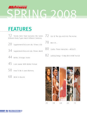 Feature include Trendy Diets Treat Everyone the Same-Different Body Types Need Different Solutions

20	SupplementsToGo.com Ms. Fitness USA

34	SupplementsToGo.com Ms. Fitness World
				
44	Better, Stronger, Faster 

45 	Look Leaner With Better Posture

50	How To Be A Lean Mommy

68	Mind In Muscle

72	Out Of The Spa And Into The Home

78	Best Of…

80	Cardio: Three intensities = RESULTS

82	Lacking Energy - It  May Be In HOW You Eat
